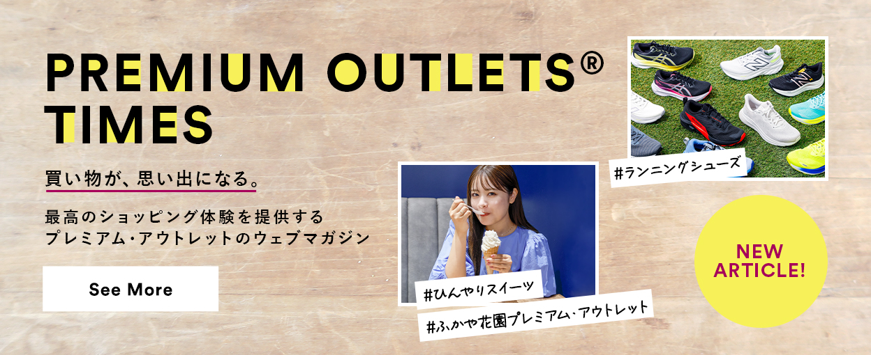 PREMIUM OUTLETS(R) TIMES 買い物が、思い出になる。最高のショッピング体験を提供するプレミアム・アウトレットのウェブマガジン 【NEW ARTICLE!】 ＃ランニングシューズ ＃ひんやりスイーツ ＃ふかや花園プレミアム・アウトレット See More