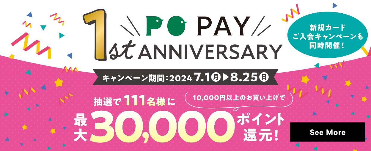 PO PAY 1st ANNIVERSARY キャンペーン期間：2024.7.1（月）～8.25（日）抽選で111名様に【10,000円以上のお買い上げで】最大30,000ポイント還元【新規カードご入会キャンペーンも同時開催！】 See More